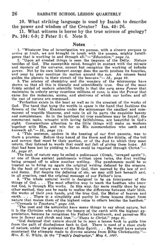 26 SABBATH SCHOOL LESSON QUARTERLY
10. What striking language is used by Isaiah to describe
the power and wisdom of the Creator? Isa. 40: 26.
11. What witness is borne by the true science of geology?
Ps. 104: 6-9; 2 Peter 3: 6. Note 9.
Notes
• 1. "Whatever line of investigation we pursue, with a sincere purpose to
arrive at truth, we are brought in touch with the unseen, mighty Intelli-
gence that is working in and through all."—"Education," page 14.
2. "Upon all created things is seen the impress of the Deity. Nature
testifies of God. The susceptible mind, brought in contact with the miracle
and mystery of the universe, cannot but recognize the working of infinite
power. Not by its own inherent energy does the earth produce its bounties,
and year by year continue its motion around the sun. An unseen hand
guides the planets in their circuit of the heavens."— Id., page 99.
3. The science of chemistry and the wonders of the microscope have
shown us that all this is literally and scientifically true. One of the most
firmly settled of modern scientific truths is that the very same Power that
maintains in orderly array countless millions of suns, is also the Power that
cares for the molecules, atoms, and electrons of which our bodies and all
the rest of nature are composed.
"Perfection exists in the least as well as in the greatest of the works of
God. The hand that hung the worlds in space is the hand that fashions the
flowers of the field. Examine under the microscope the smallest and com-
monest of wayside blossoms, and note in all its parts the exquisite beauty
and completeness. So in the humblest lot true excellence may be found ; the
commonest tasks, wrought with loving faithfulness, are beautiful in God's
sight. Conscientious attention to the little things will make us workers
-together with Him, and win for us His commendation who seeth and
knoweth all."— Id., page 114.
4. "This sentence, spoken in the hearing of our first parents, was to
them a promise. Before they heard of the thorn and the thistle, of the toil
and sorrow that must be their portion, or of the dust to which they must
return, they listened to words that could not fail of giving them hope. All
that had been lost by yielding to Satan could be regained through Christ."—
Id., page 27.
The book of nature may be called a palimpsest (Greek, "scraped again"),
or one of those ancient parchments written upon twice, the first writing
being scraped off to allow another writing. The parchments could be so
treated as to bring up again the original writing defaced by the erasure.
So the book of nature was written by God, then marred by the law of evil
and decay. But despite the defacing of sin, we may still look beneath and,
in all creation, read the original message of our Father's love.
5. "The whole natural world is designed to be an interpreter of the
things of God. . . . The most effective way to teach the heathen who know
not God, is through His works. In this way, far more readily than by any
other method, they can be made to realize the difference between their idols,
the works of their own hands, and the true God, the Maker of heaven and
earth. . . . There is a simplidity and purity in these lessons direct from
nature that makes them of the highest value to others besides the heathen."
—"Counsels to Teachers," page 186.
"The poet and the naturalist have many things to say about nature, but
it is the Christian who enjoys the beauty of the earth with the highest ap-
preciation, because he recognizes his Father's handiwork, and perceives His
love in flower and shrub and tree."—"Steps to Christ," page 91.
"God designed that nature should be to man a lesson book to guide him
from the path of disobedience back to God. There is need of a close study
of nature, under the guidance of the Holy Spirit. . . . He would have nature
counteract the attempts made to divorce science from Bible Christianity."—
Mrs. E. G, Whits, itt, the "Youth'§ inOtrYCtOr," May 6, 1897.
 