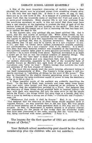 SABBATH SCHOOL LESSON QUARTERLY 27
6. One of the most important discoveries of modern science is that
physical life cannot now be produced except from something already alive.
It is life only that can beget life. If there is no germ, no egg, no seed,
there can be no new form of life. It is because of a practical belief in this
great truth that the housewife cooks or sterilizes her fruit and puts it up
in germ-proof containers. Since physical life is not now produced from
the non-living anywhere on earth, is this not proof that there must have
been a real creation at the beginning to produce the first of each of all the
various forms of physical life now existing on the earth? This does not,
however, preclude the special act of God in restoring life that has been lost,
as in raising the dead to life.
In like manner also, only spiritual life can beget spiritual life. God is
spirit, and the only source of spiritual life. When Adam sinned, he for-
feited both his physical and his spiritual inheritance ; but his physical life
was spared in mercy to give him opportunity for accepting voluntarily the
renewal of spiritual life, that is, spiritual re-creation. Hence it is that
Paul affirms that "if any man be in Christ, he is a new creature" (2 Cor.
5: 17), and that "in Christ Jesus neither circumcision availeth anything,
nor uncircumcision, but a 'new creation" (Gal. 6: 15, margin). It is there-
fore clear that while material creation was completed at the beginning, yet
new spiritual creation takes place in every genuine conversion of the sinner
to Christ — he is born directly from above. Spiritual re-creation is as much
a direct act- of God as was the original creation of material things. The
"old man" dies, the "new man" is made alive in Christ Jesus.
7. It is a remarkable and very important fact, that in the light of all
our modern discoveries, especially in the light of the wonderful facts of
. heredity known as Mendel's law, each form of plant and of animal still
reproduces only "after its kind." Modern biology thus confirms the truth
and accuracy of the first chapter of Genesis.
8. The Lord did not merely start the world running, afterward letting it
run itself independently of Him. The Creator's living energy is still mo-
mently exercised in "upholding all things by the word of His power." This
may be illustrated' by the electric dynamo generating power to run a fac-
tory. It requires the same continuous supply of power to keep the machinery
going as it did to start it.
9. These beautiful words of the psalmist are evidently describing the
Flood. "In the days of Noah, men, animals, and trees, many times larger
than now exist, were buried, and thus preserved as an evidence to later
generations that the antediluvians perished by a Flood. God designed that
the discovery of these things should establish faith in inspired history; but
men, with their vain reasoning, fall into the same error as did the people
before the Flood,— the- things which God gave them as a benefit, they turn
into a curse by making a wrong use of them."—"Patriarchs and Prophets,"
page 112.
"Whatsoever God doeth, it shall be forever." Eccl. 3: 14. And since
"God designed that the discovery of these things should establish .faith in
inspired history," we may conclude that in the last days, His true people
will be found making use of these geological facts in this way and for this
purpose. In fact, no department of modern science is of greater interest
and importance for the people of God to-day than the wonderful truths
that have been discovered in the rocks, proving that the "world that then
was, being overflowed with water, perished." 2 Peter 3 6.
The lessons for the first quarter of 1921 are entitled "The
Person of Christ."
Your Sabbath school membership goal should be the church
membership plus the children who are not members.
 