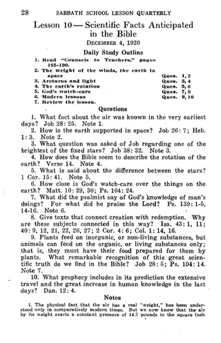 28 SABBATH SCHOOL LESSON QUARTERLY
Lesson 10 - Scientific Facts Anticipated
in the Bible
DECEMBER 4, 1920
Daily Study Outline
1. Read "Counsels to Teachers," pages
185-190.
2. The weight of the winds, the earth in
space Ques. 1, 2
3. Arcturus and light Ques. 3, 4
4. The earth's rotation Ques. 5, 6
5. God's watch-care Ques. 7, 8
6. 'Modern lessons Ques. 9,10
7. Review the lesson.
Questions
1. What fact about the air was known in the very earliest
days? Job 28: 25. Note 1.
2. How is the earth supported in space? Job 26: 7; Heb.
1: 3. Note 2.
3. What question was asked of Job regarding one of the
brightest of the fixed stars? Job 38: 32. Note 3.
4. How does the Bible seem to describe the rotation of the
earth? Verse 14. Note 4.
5. What is said about the difference between the stars?
1 Cor. 15: 41. Note 5.
6. How close is God's watch-care over the things on the
earth? Matt. 10: 29, 30; Ps. 104:24.
7. What did the psalmist say of God's knowledge of man's
doings? For what did he praise the Lord? Ps. 139: 1-5,
14-16. Note 6.
8. Give texts that connect creation with redemption. Why
are these subjects connected in this way? Isa. 43: 1, 11;
40: 9, 12, 21, 22, 26, 27; 2 Cor. 4: 6; Col. 1: 14, 16.
9. Plants feed on inorganic, or non-living substances, but
animals can feed on the organic, or living substances only;
that is, they must have their food prepared for them by
plants. What remarkable recognition of this great scien-
tific truth do we find in the Bible? Job 28: 5; Ps. 104: 14.
Note 7.
10. What prophecy includes in its prediction the extensive
travel and the great increase in human knowledge in the last
days? Dan. 12: 4.
Notes
1. The physical fact that the air has a real "weight," has been under-
stood only in comparatively modern times. But we now know that the air
by its weight exerts a constant pressure of 14.7 pounds to the square inch
 