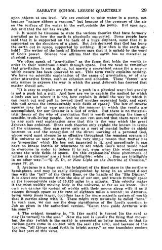 SABBATH SCHOOL LESSON QUARTERLY 29
upon objects at sea level. We are enabled to raise water in a pump, not
because "nature abhors a vacuum," but because of the pressure of the air
on the surface of the water in the well ,outside the pump. But ages ago,
Job said that the air has weight.
2. It would be tiresome to state the various theories that have formerly
prevailed as to how the earth is physically supported. Some people have
said that it is supported on the back of a huge elephant, some that it is
supported on the shoulders of a giant. But Job declared that God has hung
the earth out in space, supported by nothing. How then is the earth up-
held? The writer of the book of Hebrews says that it is upheld-by the word
of God's power. Science now affirms that the earth has no material or
physical support.
We often speak of "gravitation" as the force that holds the worlds in
order in their wondrous circuit through space. But we need to remember
that gravitation is not a thing, but merely a convenient name for a way in
which nature has been observed to act. This term really explains nothing.
We have no scientific explanation of the cause of gravitation, or of any
other attractive forces, such as cohesion and adhesion. These "forces" are
only names to express the way in which the great Jehovah has decreed that
matter should act.
"It is easy to explain any form of a push in a physical way ; but gravity
is not a push but a pull. And how are we to explain the method by which
a body can act where it is not, how explain in detail the way by which it
can reach out and pull in toward itself another separated body, and exert
this pull across the immeasurably wide fields of space? The law of inverse
squares may tell us very accurately the manner in which the results are
accomplished, for our Creator is a God of order. But there is no material-
istic theory of the why of gravitation that is worth employing the time of
sensible, truth-loving people. And we can rest assured that there never will
be any such real explanation save that this is the way which the great
Jehovah has ordained. Since such theories only explain the known in terms
of the unknown, they can serve only as a sort of mental buffer or shield
between us and the conception of the direct working of a personal God,
whose word must always be as effective throughout the remotest corners of
His universe as near at hand, for the very simple reason that matter has
no 'properties' which He has not imparted to it, and accordingly it can
have no innate inertia or reluctance to act which God's word would need
to overcome in order to induce it to act, even when this word operates
across the wide fields of space. On this explanation' these phenomena of
'action at a distance' are at least intelligible; while . . . they are intelligible
in no other way."—"Q. E. D., or New Light on the Doctrine of Creation,"
pages 39, 40.
3. Arcturus is a huge sun, the brightest of the fixed stars in the northern
hemisphere, and may be easily distinguished by being in an almost direct
line with the "tail" of the Great Bear, or the handle of the "Big Dipper.-
1 t is about one thousand times the size of our sun, and travels through space
at the inconceivable rate of 15,420 miles in a minute. This velocity makes
it the most swiftly moving body in the universe, so far as we know. Our
own sun carries its system of worlds with their moons along with it as it
sweeps through space at the rate of eighteen miles a second ; so Arcturus,
being many times larger, doubtless has a far more majestic system of worlds
that it carries along with it. These might very naturally be called "sons."
In such case, we can see the deep significance of the Lord's question to
Job as given in the authorized version, "Canst thou guide Arcturus with
his sons?"
4. The evident meaning is, "It [the earth] is turned [to the sun] as
clay [is turned] to the seal." Now the seal is usually the thing that moves :
but the clay (which is the earth) is presented as being turned, so that its
various parts come in contact with the seal (the sun), and because of this
turning, "all things stand forth in bright array," as one translator renders
the last part of this verse.
 