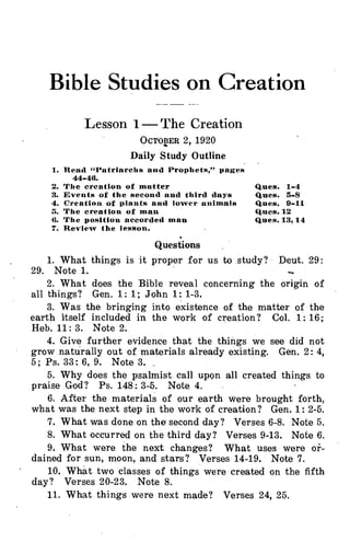 Bible Studies on Creation
:1PPi,PP
Lesson 1- The Creation
OCTOBER 2, 1920
Daily Study Outline
1. Read "Patriarchs and Prophets,” pages
44-441.
The creation of matter
Events of the second and third days
Creation of plants and lower animals
The creation of man
The position accorded man
Review the lesson.
•
Questions
Ques. 1-4
Ques. 3-8
Ques. 9-11
Ques. 12
Ques. 13,14
1. What things is it proper for us to .study? Deut. 29:
29. Note 1.
2. What does the Bible reveal concerning the origin of
all things? Gen. 1: 1; John 1: 1-3.
3. Was the bringing into existence of the matter of the
earth itself included in the work of creation? Col. 1: 16;
Heb. 11: 3. Note 2.
4. Give further evidence that the things we see did not
grow naturally out of materials already existing. Gen. 2: 4,
5; Ps. 33: 6, 9. Note 3.
5. Why does the psalmist call upen all created things to
praise God? Ps. 148: 3-5. Note 4.
6. After the materials of our earth were brought forth,
what was the next step in the work of creation? Gen. 1: 2-5.
7. What was done on the second day? Verses 6-8. Note 5.
8. What occurred on the third day? Verses 9-13. Note 6.
9. What were the next changes? What uses were or-
dained for sun, moon, and stars? Verses 14-19. Note 7.
10. What two classes of things were created on the fifth
day? Verses 20-23. Note 8.
11. What things were next made? Verses 24, 25.
 