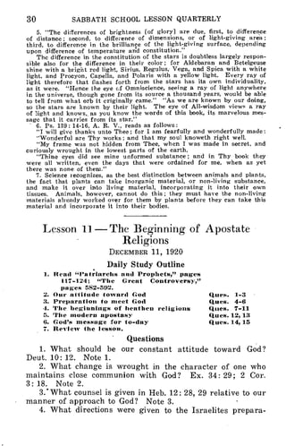 30 SABBATH SCHOOL LESSON QUARTERLY
5. "The differences of brightness [of glory] are due, first, to difference
of distance ; second, to difference of dimensions, or of light-giving area ;
third, to difference in the brilliance of the light-giving surface, depending
upon difference of temperature and constitution."
The difference in the constitution of the stars is doubtless largely respon-
sible also for the difference in their color; for Aldebaran and Betelgeuse
shine with a bright red light, Sirius, Regulus, Vega, and Spica with a white
light, and Procyon, Capella, and Polaris with a yellow light. Every ray of
light therefore that flashes forth from the stars has its own individuality,
as it were. "Hence the eye of Omniscience, seeing a ray of light anywhere
in the universe, though gone from its source a thousand years, would be able
to tell from what orb it originally came." "As we are known by our doing,
so the stars are known by their light. The eye of All-wisdom views a ray
of light and knows,, as you know the words of this book, its marvelous mes-
sage that it carries from its star."
6. Ps. 139: 14-16, A. R. V., reads as follows:
"I will give thanks unto Thee; for I am fearfully and wonderfully made:
"Wonderful are Thy works; and that my soul knoweth right well.
"My frame was not hidden from Thee, when I was made in secret, and
curiously wrought in the lowest parts of the earth.
"Thine eyes did see mine unformed substance; and in Thy book they
were all written, even the days that were ordained for me, when as yet
there was none of them."
7. Science recognizes, as the best distinction between animals and plants,
the fact that plants can take inorganic material, or non-living substance,
and make it over into living material, incorporating it into their own
tissues. Animals, however, cannot do this; they must have the non-living
materials already worked over for them by plants before they can take this
material and incorporate it into their bodies.
Lesson 11—The Beginning of Apostate
Religions
DECEMBER 11, 1920
Daily Study Outline
1. Read "Patriarchs and Prophets," pages
117-124; "The Great Controversy,"
pages 552-592.
2. Our attitude toward God
3. Preparation to meet God
4. The beginnings of heathen religions
5. The modern apostasy
6. God's message for to-day
7. Review the lesson.
Ques. 1-3
Ques. 4-6
Ques. 7-11
Ques. 12,13
Ques. 14,15
Questions
1. What should be our constant attitude toward God?
Deut. 10: 12. Note 1.
2. What change is wrought in the character of one who
maintains close communion with God? Ex. 34: 29; 2 Cor.
3: 18. Note 2.
3.' What counsel is given in Heb. 12: 28, 29 relative to our
manner of approach to God? Note 3.
4. What directions were given to the Israelites prepara-
 
