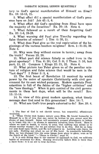 SABBATH SCHOOL LESSON QUARTERLY 31
tory to God's special manifestation of Himself on Sinai?
Ex. 19: 10-13, 21.
5. What effect dizi a special manifestation of God's pres-
ence have on Job? Job 42: 5, 6.
6. What effect did God's speaking from Sinai have upon
the majority of the Israelites? Ex. 20: 19. Note 4.
7. What followed as a result of their forgetting God?
Ex. 32: 1-6, 26-28.
8. What warning did Paul give Timothy regarding the
false theories of science? 1 Tim 6: 20, 21.
9. What does Paul give as the real explanation of the be-
ginnings of the various heathen religions? Rom. 1: 21-23, 28.
Note 5.
10. Why were they without excuse in turning, away from
the truth? Verses 19, 20.
11. What part did science falsely so called have in the
great apostasy? 1 Tim. 6: 20; Col. 2: 8; 2 Thess. 2: 10, last
part, 11, 12. Compare 1 Kings 22: 21, 22. Note 6.
12. What picture has 'Peter given us of the peculiar mix-
ture of religion and false science that would be seen in the
"last days"? 2 Peter 3: 3, 4.
13. The first beast of Revelation 13 received its world
power by the union of apostate Christianity with civil gov-
ernment for its own wicked purposes. Modern apostate Prot-
estantism is full of the fables of the "higher criticism" and
the "new theology." When it gets control of the civil govern-
ments in these last days, what will be the result? Rev.
13: 11-14.
14. In view of this great modern apostasy, what timely
message does God send to this generation? Rev. 14: 7.
15. What are God's true people exhorted to do? Rev. 18: 4.
Notes
1. The fear of God is not slavish terror, but respectful, affectionate
reverence.
2. "When Christ took human nature unon Him, He bound humanity to
Himself by a tie of love that can never be broken by any power save the
choice of man himself. Satan will constantly present allurements to induce
us to break this tie,- to choose to separate ourselves from Christ. Here is
where we need to watch, to strive, to pray, that nothing may entice us to
choose another master; for we are always free to do this. But let us keep
our eyes fixed upon Christ, and He will preserve us. Looking unto Jesus, we
are safe. Nothing can pluck us out of His hand. In constantly beholding
Him, we 'are changed into the same image from glory to glory, even as by
the Spirit of the Lord.' "-"Stepa to Christ," page 77.
3. It is only fitting that in our manner of approach to God, we cultivate
habits of reverence for Him. Bowing reverently before Him is more than
a mere form: it is an aid to true devotion.
 