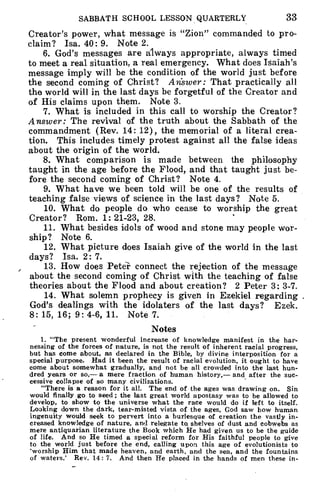SABBATH SCHOOL LESSON QUARTERLV 33
Creator's power, what message is "Zion" commanded to pro-
claim? Isa. 40: 9. Note 2.
6. God's messages are always appropriate, always timed
to meet a real situation, a real emergency. What does Isaiah's
message imply will be the condition of the world just before
the second coming of Christ? Answer: That practically all
the world will in the last days be forgetful of the Creator and
of His claims upon them. Note 3.
7. What is included in this call to worship the Creator?
Answer: The revival of the truth about the Sabbath of the
commandment (Rev. 14: 12), the memorial of a literal crea-
tion. This includes timely protest against all the false ideas
about the origin of the world.
8. What comparison is made between the philosophy
taught in the age before the Flood, and that taught just be-
fore the second coming of Christ? Note 4.
9. What have we been told will be one of the results of
teaching false views of science in the last days? Note 5.
10. What do people do who cease to worship the great
Creator? Rom. 1: 21-23, 28.
11. What besides idols of wood and stone may people wor-
ship? Note 6.
12. What picture does Isaiah give of the world in the last
days? Isa. 2: 7.
13. How does Peter connect the rejection of the message
about the second coming of Christ with the teaching of false
theories about the Flood and about creation? 2 Peter 3: 3-7.
14. What solemn prophecy is given in Ezekiel regarding .
God's dealings with the idolaters of the last days? Ezek.
8: 15, 16; 9: 4-6, 11. Note 7.
Notes
1. "The present wonderful increase of knowledge manifest in the har-
nessing of the forces of nature, is not the result of inherent racial progress,
but has come about, as declared in the Bible, by divine interposition for a
special purpose. Had it been the result of racial evolution, it ought to have
come about somewhat gradually, and not be all crowded into the last hun-
dred years or so,— a mere fraction of human history,— and after the suc-
cessive collapse of so many civilizations.
"There is a reason for it all. The end of the ages was drawing on. Sin
would finally go to seed ; the last great world apostasy was to be allowed to
develop, to show to the universe what the race would do if left to itself.
Looking down the dark, tear-misted vista of the ages, God saw how human
ingenuity would seek to pervert into a burlesque of creation the vastly in-
creased knowledge of nature, and relegate to, shelves of dust and cobwebs as
mere antiquarian literature the Book which He had given us to be the guide
of life. And so He timed a special reform for His faithful people to give
to the world just before the end, calling upon this age of evolutionists to
worship Him that made heaven, and earth, and the sea, and the fountains
of waters.' Rev. 14: 7. And then He placed in the hands of men these in-
 