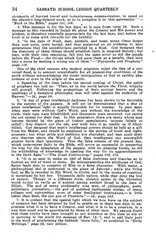 34 SABBATH SCHOOL LESSON QUARTERLY
struments of hurried travel and instantaneous communication, to speed on
the church's long-delayed work, so as to complete it in 'this generation.' "—
"Back to the Bible," pages 151, 152. s
2. This message is for the last days, as is seen from verse 10. Such a
message as this recorded in Isaiah 40, about the Creator and His power and
wisdom, is therefore especially appropriate for the last days, just before the
Lord is to come with rewards for the faithful.
3. "In the days of Noah, men, animals, and trees, many times larger
than now exist, were buried, and thus preserved as an evidence to later
generations that the antediluvians perished by a flood. God designed that
the discovery of these things should establish faith in inspired history; but
men, with their vain reasoning, fall into the same error as did the people
before the Flood,— the things which God gave them as a benefit, they turn
into a curse by making a wrong use of them."—"Patriarchs and Prophets,"
page 112.
One of the chief reasons why modern scientists reject the idea of a uni-
versal flood, is to account scientifically for all present-day conditions of the
earth without acknowledging the direct interposition of God in earthly phe-
nomena or even in the origin of the earth.
.4. Speaking of the time before the second coming of Christ, the spirit
of prophecy has told us: "Then, as in the world before the Flood, iniquity
will prevail. Following the promptings of their corrupt hearts and the
teachings of a deceptive philosophy, men will rebel against the authority of
Heaven."— Id., page 89.
5. "A day of great intellectual darkness has been shown to be favorable
to the success of the papacy. It will yet be demonstrated that a day of
great intellectual 'light is equally favorable for its success. In past ages,
when men were without God's Word, and without the knowledge of the
truth, their eyes were blindfolded, and thousands were ensnared, not seeing
the net spread for their feet. In this generation there are many whose eyes
become dazzled by the glare of human speculations, 'science falsely so
called' ; they discern not the net, and walk into it as readily as if blind-
folded. God designed that man's intellectual powers should be held as a gift
from his Maker, and should be employed in the service of truth and right-
eousness ; but when pride and ambition are cherished, and men exalt their
own theories above the Word of God, then intelligence can accomplish
greater harm than ignorance. Thus the false science of the present day,
which undermines faith in the Bible, will prove as successful in preparing
the way for the acceptance of the papacy, with its pleasing forms, as did
the withholding of knowledge in opening the way for its aggrandizement
in the Dark Ages."—"The Great Controversy," pages 572, 578.
6. "It is as easy to make an idol of false doctrines and theories as to
fashion an idol of wood or stone. By misrepresenting the attributes of God,
Satan leads men to conceive of Him in a false character. With many, a
philosophical idol is enthroned in the place of Jehovah ; while the living
God, as He is revealed in His Word, in Christ, and in the works] of creation,
is worshiped by but few. Thousands deify nature, while they deny the God
of nature. Though in a different form, idolatry exists in the Christian
world to-day as verily as it existed among ancient Israel in the days of
Elijah. The god of many professedly wise men, of philosophers, poets,
politicians, journalists,— the god of polished fashionable circles, of many
colleges ,and universities, even of some theological institutions,— is little
better than Baal, the sun god of Phcenicia."— Id., page 588.
7. It is evident that the special light which we now have on the subject
of creation has been designed by God to enable us in these last days to ap-
preciate what it is to have a Creator, and what it is to be a creature, in a
way that could not be appreciated by those of other days. We cannot doubt
that these truths have been brought to our attention at this time to aid us
in carrying to the world the message of Rev. 14: 7, and to add their part
in the work of proclaiming the Sabbath "more fully," as predicted in "Early
Writings," page 85, new edition.
 