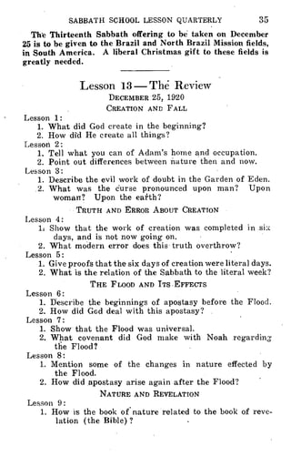 SABBATH SCHOOL LESSON QUARTERLY 35
The Thirteenth Sabbath offering to be taken on December
25 is to be given to the Brazil and North Brazil Mission fields,
in South America. A liberal Christmas gift to these fields is
greatly needed.
Lesson 13— The- Review
DECEMBER 25, 1920
CREATION AND FALL
Lesson 1:
1. What did God create in the beginning?
2. How did He create all things?
Lesson 2:
1. Tell what you can of Adam's home and occupation.
2. Point out differences between nature then and now.
Lesson 3:
1. Describe the evil work of doubt in the Garden of Eden.
2. What was the curse pronounced upon man? Upon
woman? Upon the earth?
TRUTH AND ERROR ABOUT CREATION
Lesson 4:
1: Show that the work of creation was completed in six
days, and is not now going on.
2. What modern error does this truth overthrow?
Lesson 5:
1. Give proofs that the six days of creation were literal days.
2. What is the relation of the Sabbath to the literal week?
THE FLOOD AND ITS EFFECTS
Lesson 6:
1. Describe the beginnings of apostasy before the Flood.
2. How did God deal with this apostasy?
Lesson 7:
1. Show that the Flood was universal.
2. What covenant did God make with Noah regarding
the Flood?
Lesson 8:
1. Mention some of the changes in nature effected by
the Flood.
2. How did apostasy arise again after the Flood?
NATURE AND REVELATION
Lesson 9:
1. How is the book of nature related to the book of reve-
lation (the Bible)?
 