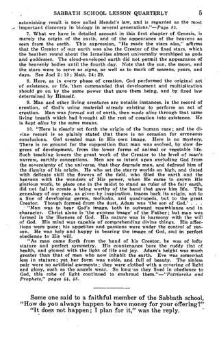 SABBATH SCHOOL LESSON QUARTERLY 5
astonishing result is now called Mendel's law, and is regarded as the most
important discovery in biology in several generations."—Page 85.
7. What we have in detailed account in this first chapter of Genesis, is
merely the origin of the earth, and of the appearance of the heavens as
seen from the earth. This expression, "He made the stars also," affirms
that the Creator of our earth was also the Creator of the fixed stars, which
the heathen round about the Israelites almost universally worshiped as gods
and goddesses. The cloud-enveloped earth did not permit the appearance of
the heavenly bodies until the fourth day. Note that the sun, the moon, and
the stars were to serve as signs, as well as to mark off seasons, years, and
days. See Joel 2 : 10 ; Matt. 24: 29.
8. Here, as in every phase of creation, God performed the original act
of existence, or life, -then commanded that development and multiplication
should go on by the same power that gave them being, and by fixed law
determined by Himself.
9. Man and other living creatures are notable instances, in the record of
creation, of God's using material already existing to perform an act of
creation. Man was formed out of earth, then made alive through that same
living breath which had brought all the rest of creation into existence. He
is kept alive by the same means.
10. "Here is clearly set forth the origin of the human race; and the di-
vine record is so plainly stated that there is no occasion for erroneous
conclusions. God created man in His own image. Here is no mystery.
There is no ground for the supposition that man was evolved, by slow de-
grees of development, from the lower forms of animal or vegetable life.
Such teaching lowers the great work of the Creator to the level of man's
narrow, earthly conceptions. Men are so intent upon excluding God from
the sovereignty of the universe, that they degrade man, and defraud him of
the dignity of his origin. He who set the starry worlds on high, and tinted
with delicate skill the flowers of the field, who filled the earth and the
heavens with the wonders of His power, when He came to crown His
glorious work, to place one in the midst to stand as ruler of the fair earth,
did not fail to create a being worthy of the hand that gave him life. The
genealogy of our race, as given by inspiration, traces back its origin, not to
a line of developing germs, mollusks, and quadrupeds, but to the great
Creator. Though formed from the dust, Adam was 'the son of God.' . . .
"Man was to bear God's image, both in outward resemblance and in
character. Christ alone is 'the express image' of the Father; but man was
formed in the likeness of God. His nature was in harmony with the will
of God. His mind was capable of comprehending divine things. His affec-
tions were pure ; his appetites and passions were under the control of rea-
son. He was holy and happy in bearing the image of God, and in perfect
obedience to His will.
"As man came forth from the hand of his Creator, he was of lofty
stature and perfect symmetry. His countenance bore the ruddy tint of.
health, and glowed with the light of life and joy. Adam's height was much
greater than that of men who now inhabit the earth. Eve was somewhat
less in stature; yet her form was noble, and full of beauty. The sinless
pair wore no artificial garments ; they were clothed with a covering of light
and glory, such as the angels wear. So long 'as they lived in obedience to
God, this robe of light continued to enshroud them."—"Patriarchs and
Prophets," pages 44, 45.
Some one said to a faithful member of the Sabbath school,
"How do you always happen to have money for your offering?"
"It does not happen; I plan for it," was the reply.
 