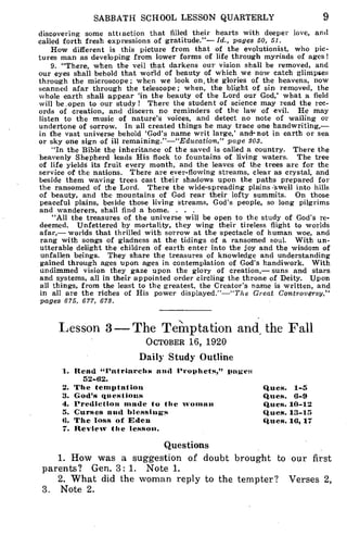 SABBATH SCHOOL LESSON QUARTERLY 9
discovering some attraction that filled their hearts with deeper love, and
called forth fresh expressions of gratitude."— Id., pages 50, 51.
How different is this picture from that of the evolutionist, who pic-
tures man as developing from lower forms of life through myriads of ages !
9. "There, when the veil that darkens our vision shall be removed, and
our eyes shall behold that world of beauty of which we now catch glimpses
through the microscope; when we look on, the glories of the heavens, now
scanned afar through the telescope; when, the blight of sin removed, the
whole earth shall appear 'in the beauty of the Lord our God,' what a field
will be open to our study! There the student of science may read the rec-
ords of creation, and discern no reminders of the law of evil. He may
listen to the music of nature's voices, and detect no note of wailing or
undertone of sorrow. In all created things he may trace one handwriting,—
in the vast universe behold 'God's name writ large,' and-not in earth or sea
or sky one sign of ill remaining."—"Education," page 803.
"In the Bible the inheritance of the saved is called a country. There the
heavenly Shepherd leads His flock to fountains of living waters. The tree
of life yields its fruit every month, and the leaves of the trees are for the
service of the nations. There are ever-flowing streams, clear as crystal, and
beside them waving trees cast their shadows upon the paths prepared for
the ransomed of the Lord. There the wide-spreading plains swell into hills
of beauty, and the mountains of God rear their lofty summits. On those
peaceful plains, beside those living streams, God's people, so long pilgrims
and wanderers, shall find a home. . . .
"All the treasures of the universe will be open to the study of God's re-
deemed. Unfettered by mortality, they wing their tireless flight to worlds
afar,— worlds that thrilled with sorrow at the spectacle of human woe, and
rang with songs of gladness at the tidings of a ransomed soul. With un-
utterable delight the children of earth enter into the joy and the wisdom of
unfallen beings. They share the treasures of knowledge and understanding
gained through ages upon ages in contemplation of God's handiwork. With
undimmed vision they gaze upon the glory of creation,— suns and stars
and systems, all in their appointed order circling the throne of Deity. Upon
all things, from the least to the greatest, the Creator's name is written, and
in all are the riches of His power displayed.”—"The Great Controversy,"
pages 675, 677, 678.
Lesson 3 — The Temptation and the Fall
OCTOBER 16, 1920
Daily Study Outline
1. Read "Patriarchs and l'rophets," pages
52-62.
2. The temptation Ques. 1-5
3. God's questions Ques. 6-9
4. Prediction made to the woman Ques. 10-12
5. Curses and blessings Ques. 13-15
6. The loss of Eden Ques. 16,17
7. Review the lesson.
Questions
1. How was a suggestion of doubt brought to our first
parents? Gen. 3: 1. Note 1.
2. What did the woman reply to the tempter? Verses 2,
3. Note 2.
 