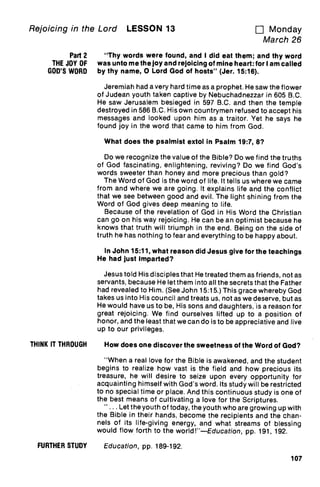 Rejoicing in the Lord LESSON 13 u Monday
March 26
Part 2
THE JOY OF
GOD'S WORD
"Thy words were found, and I did eat them; and thy word
was unto me the joy and rejoicing of mine heart: for I am called
by thy name, 0 Lord God of hosts" (Jer. 15:16).
Jeremiah had a very hard time as a prophet. He saw the flower
of Judean youth taken captive by Nebuchadnezzar in 605 B.C.
He saw Jerusalem besieged in 597 B.C. and then the temple
destroyed in 586 B.C. His own countrymen refused to accept his
messages and looked upon him as a traitor. Yet he says he
found joy in the word that came to him from God.
What does the psalmist extol in Psalm 19:7, 8?
Do we recognize the value of the Bible? Do we find the truths
of God fascinating, enlightening, reviving? Do we find God's
words sweeter than honey and more precious than gold?
The Word of God is the word of life. It tells us where we came
from and where we are going. It explains life and the conflict
that we see between good and evil. The light shining from the
Word of God gives deep meaning to life.
Because of the revelation of God in His Word the Christian
can go on his way rejoicing. He can be an optimist because he
knows that truth will triumph in the end. Being on the side of
truth he has nothing to fear and everything to be happy about.
In John 15:11, what reason did Jesus give for the teachings
He had just imparted?
Jesus told His disciples that He treated them as friends, not as
servants, because He let them into all the secrets that the Father
had revealed to Him. (See John 15:15.) This grace whereby God
takes us into His council and treats us, not as we deserve, but as
He would have us to be, His sons and daughters, is a reason for
great rejoicing. We find ourselves lifted up to a position of
honor, and the least that we can do is to be appreciative and live
up to our privileges.
THINK IT THROUGH How does one discover the sweetness of the Word of God?
"When a real love for the Bible is awakened, and the student
begins to realize how vast is the field and how precious its
treasure, he will desire to seize upon every opportunity for
acquainting himself with God's word. Its study will be restricted
to no special time or place. And this continuous study is one of
the best means of cultivating a love for the Scriptures.
" ... Let the youth of today, the youth who are growing up with
the Bible in their hands, become the recipients and the chan-
nels of its life-giving energy, and what streams of blessing
would flow forth to the world!"—Education, pp. 191, 192.
FURTHER STUDY Education, pp. 189-192.
107
 
