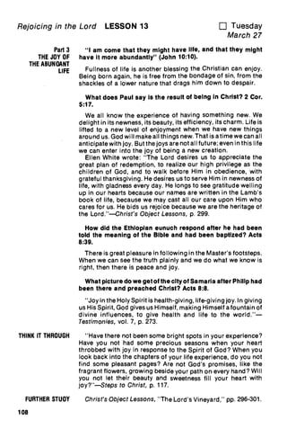Rejoicing in the Lord LESSON 13 u Tuesday
March 27
Part 3
THE JOY OF
THE ABUNDANT
LIFE
THINK IT THROUGH
"I am come that they might have life, and that they might
have it more abundantly" (John 10:10).
Fullness of life is another blessing the Christian can enjoy.
Being born again, he is free from the bondage of sin, from the
shackles of a lower nature that drags him down to despair.
What does Paul say is the result of being in Christ? 2 Cor.
5:17.
We all know the experience of having something new. We
delight in its newness, its beauty, its efficiency, its charm. Life is
lifted to a new level of enjoyment when we have new things
around us. God will make all things new. That is a time we can all
anticipate with joy. But the joys are not all future; even in this life
we can enter into the joy of being a new creation.
Ellen White wrote: "The Lord desires us to appreciate the
great plan of redemption, to realize our high privilege as the
children of God, and to walk before Him in obedience, with
grateful thanksgiving. He desires us to serve Him in newness of
life, with gladness every day. He longs to see gratitude welling
up in our hearts because our names are written in the Lamb's
book of life, because we may cast all our care upon Him who
cares for us. He bids us rejoice because we are the heritage of
the Lord."—Christ's Object Lessons, p. 299.
How did the Ethiopian eunuch respond after he had been
told the meaning of the Bible and had been baptized? Acts
8:39.
There is great pleasure in following in the Master's footsteps.
When we can see the truth plainly and we do what we know is
right, then there is peace and joy.
What picture do we get of the city of Samaria after Philip had
been there and preached Christ? Acts 8:8.
"Joy in the Holy Spirit is health-giving, life-giving joy. In giving
us His Spirit, God gives us Himself, making Himself a fountain of
divine influences, to give health and life to the world."—
Testimonies, vol. 7, p. 273.
"Have there not been some bright spots in your experience?
Have you not had some precious seasons when your heart
throbbed with joy in response to the Spirit of God? When you
look back into the chapters of your life experience, do you not
find some pleasant pages? Are not God's promises, like the
fragrant flowers, growing beside your path on every hand? Will
you not let their beauty and sweetness fill your heart with
joy?"—Steps to Christ, p. 117.
FURTHER STUDY Christ's Object Lessons, "The Lord's Vineyard," pp. 296-301.
108
 
