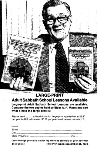 LARGE-PRINT
Adult Sabbath School Lessons Available
Large-print Adult Sabbath School Lessons are available.
Compare the two copies held by Elder A. R. Mazat and see
what a help the large print is!
Please send subscriptions for large-print quarterlies at $5.40
per year to U.S. addresses, $6.60 per year to addresses outside U.S.
Name
Street
City
State (Province) Zip
Order through your local church lay activities secretary or your Adventist
Book Center. This offer expires December 31, 1979.
 
