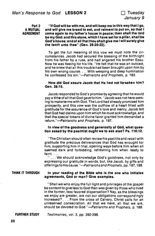 Man's Response to God LESSON 2 u Tuesday
January 9
Part 3 "If God will be with me, and will keep me in this way that Igo,
A MUTUAL and will give me bread to eat, and raiment to put on, so that I
AGREEMENT come again to my father's house In peace; then shall the lord
be my God: and this stone, which I have set for a pillar, shall be
God's house: and of all that thou shalt give me I will surely give
the tenth unto thee" (Gen. 28:20-22).
To get the full meaning of this vow we must note the cir-
cumstances. Jacob had secured the blessing of the birthright
from his father by a ruse, and had angered his brother Esau.
Now he was fleeing for his life. "He felt that he was an outcast,
and he knew that all this trouble had been brought upon him by
his own wrong course. ... With weeping and deep humiliation
he confessed his sin."—Patriarchs and Prophets, p. 183.
How did God assure Jacob that He had not forsaken him?
Gen. 28:15.
Jacob responded to God's promise by agreeing that he would
pay a tithe of all that God gave to him. "Jacob was not here seek-
ing to make terms with God. The Lord had already promised him
prosperity, and this vow was the outflow of a heart filled with
gratitude for the assurance of God's love and mercy. Jacob felt
that God had claims upon him which he must acknowledge, and
that the special tokens of divine favor granted him demanded a
return."—Patriarchs and Prophets, p. 187.
In view of the goodness and generosity of God, what ques-
tion asked by the psalmist ought we to ask also? Ps. 116:12.
"The Christian should often review his past life and recall with
gratitude the precious deliverances that God has wrought for
him, supporting him in trial, opening ways before him when all
seemed dark and forbidding, refreshing him when ready to
faint. . . .
. . . We should acknowledge God's goodness, not only by
expressing our gratitude in words, but, like Jacob, by gifts and
offerings to Hiscause."—Patriarchs and Prophets, pp. 187, 188.
THINK IT THROUGH In your reading of the Bible who is the one who initiates
agreements, God or man? Give examples.
"Shall we who enjoy the full light and privileges of the gospel
be content to give less to God than was given by those who lived
in the former, less favored dispensation? Nay, as the blessings
we enjoy are greater, are not our obligations correspondingly
increased? . . . From the cross of Calvary, Christ calls for an
unreserved consecration. All that we have, all that we are,
should be devoted to God."—Patriarchs and Prophets, p. 188.
FURTHER STUDY Testimonies, vol. 3, pp. 392-398.
20
 