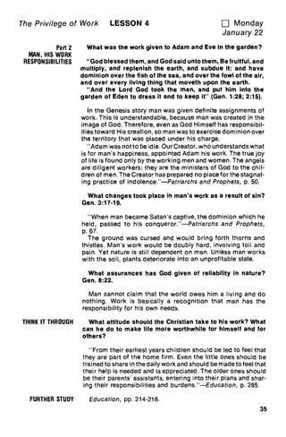 The Privilege of Work LESSON 4 u Monday
January 22
Part 2
MAN, HIS WORK
RESPONSIBILITIES
THINK IT THROUGH
What was the work given to Adam and Eve in the garden?
"God blessed them, and God said unto them, Be fruitful, and
multiply, and replenish the earth, and subdue it: and have
dominion over the fish of the sea, and over the fowl of the air,
and over every living thing that moveth upon the earth.
"And the Lord God took the man, and put him into the
garden of Eden to dress it and to keep it" (Gen. 1:28; 2:15).
In the Genesis story man was given definite assignments of
work. This is understandable, because man was created in the
image of God. Therefore, even as God Himself has responsibil-
ities toward His creation, so man was to exercise dominion over
the territory that was placed under his charge.
"Adam was not to be idle. Our Creator, who understands what
is for man's happiness, appointed Adam his work. The true joy
of life is found only by the working men and women. The angels
are diligent workers; they are the ministers of God to the chil-
dren of men. The Creator has prepared no place for the stagnat-
ing practice of indolence."—Patriarchs and Prophets, p. 50.
What changes took place in man's work as a result of sin?
Gen. 3:17-19.
"When man became Satan's captive, the dominion which he
held, passed to his conqueror."—Patriarchs and Prophets,
p. 67.
The ground was cursed and would bring forth thorns and
thistles. Man's work would be doubly hard, involving toil and
pain. Yet nature is still dependent on man. Unless man works
with the soil, plants deteriorate into an unprofitable state.
What assurances has God given of reliability in nature?
Gen. 8:22.
Man cannot claim that the world owes him a living and do
nothing. Work is basically a recognition that man has the
responsibility for his own needs.
What attitude should the Christian take to his work? What
can he do to make life more worthwhile for himself and for
others?
"From their earliest years children should be led to feel that
they are part of the home firm. Even the little ones should be
trained to share in the daily work and should be made to feel that
their help is needed and is appreciated. The older ones should
be their parents' assistants, entering into their plans and shar-
ing their responsibilities and burdens."—Education, p. 285.
FURTHER STUDY Education, pp. 214-218.
35
 