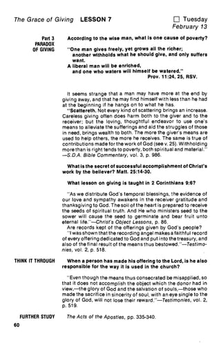 The Grace of Giving LESSON 7 u Tuesday
February 13
Part 3
PARADOX
OF GIVING
According to the wise man, what is one cause of poverty?
"One man gives freely, yet grows all the richer;
another withholds what he should give, and only suffers
want.
A liberal man will be enriched,
and one who waters will himself be watered."
Prov. 11:24, 25, RSV.
It seems strange that a man may have more at the end by
giving away, and that he may find himself with less than he had
at the beginning if he hangs on to what he has.
"Scattereth. Not every kind of scattering brings an increase.
Careless giving often does harm both to the giver and to the
receiver; but the loving, thoughtful endeavor to use one's
means to alleviate the sufferings and aid the struggles of those
in need, brings wealth to both. The more the giver's means are
used to help others, the more he receives. The same is true of
contributions made for the work of God (see v. 25). Withholding
more than is right tends to poverty, both spiritual and material."
—S.D.A. Bible Commentary, vol. 3, p. 986.
What is the secret of successful accomplishment of Christ's
work by the believer? Matt. 25:14-30.
What lesson on giving is taught in 2 Corinthians 9:6?
"As we distribute God's temporal blessings, the evidence of
our love and sympathy awakens in the receiver gratitude and
thanksgiving to God. The soil of the heart is prepared to receive
the seeds of spiritual truth. And He who ministers seed to the
sower will cause the seed to germinate and bear fruit unto
eternal life."—Christ's Object Lessons, p. 86.
Are records kept of the offerings given by God's people?
"I was shown that the recording angel makes a faithful record
of every offering dedicated to God and put into the treasury, and
also of the final result of the means thus bestowed."—Testimo-
nies, vol. 2, p. 518.
THINK IT THROUGH When a person has made his offering to the Lord, is he also
responsible for the way it is used in the church?
"Even though the means thus consecrated be misapplied, so
that it does not accomplish the object which the donor had in
view,—the glory of God and the salvation of souls,—those who
made the sacrifice in sincerity of soul, with an eye single to the
glory of God, will not lose their reward."—Testimonies, vol. 2,
p. 519.
FURTHER STUDY The Acts of the Apostles, pp. 335-340.
60
 