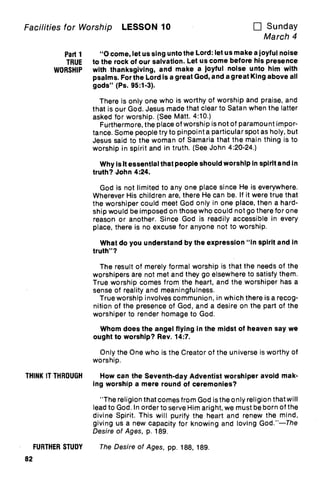 Facilities for Worship LESSON 10 u Sunday
March 4
Part 1 "0 come, let us sing unto the Lord: let us make a joyful noise
TRUE to the rock of our salvation. Let us come before his presence
WORSHIP with thanksgiving, and make a joyful noise unto him with
psalms. For the Lord is a great God, and a great King above all
gods" (Ps. 95:1-3).
There is only one who is worthy of worship and praise, and
that is our God. Jesus made that clear to Satan when the latter
asked for worship. (See Matt. 4:10.)
Furthermore, the place of worship is not of paramount impor-
tance. Some people try to pinpoint a particular spot as holy, but
Jesus said to the woman of Samaria that the main thing is to
worship in spirit and in truth. (See John 4:20-24.)
Why is It essential that people should worship in spirit and in
truth? John 4:24.
God is not limited to any one place since He is everywhere.
Wherever His children are, there He can be. If it were true that
the worshiper could meet God only in one place, then a hard-
ship would be imposed on those who could not go there for one
reason or another. Since God is readily accessible in every
place, there is no excuse for anyone not to worship.
What do you understand by the expression "In spirit and in
truth"?
The result of merely formal worship is that the needs of the
worshipers are not met and they go elsewhere to satisfy them.
True worship comes from the heart, and the worshiper has a
sense of reality and meaningfulness.
True worship involves communion, in which there is a recog-
nition of the presence of God, and a desire on the part of the
worshiper to render homage to God.
Whom does the angel flying in the midst of heaven say we
ought to worship? Rev. 14:7.
Only the One who is the Creator of the universe is worthy of
worship.
THINK IT THROUGH How can the Seventh-day Adventist worshiper avoid mak-
ing worship a mere round of ceremonies?
"The religion that comes from God is the only religion that will
lead to God. In order to serve Him aright, we must be born of the
divine Spirit. This will purify the heart and renew the mind,
giving us a new capacity for knowing and loving God."—The
Desire of Ages, p. 189.
FURTHER STUDY The Desire of Ages, pp. 188, 189.
82
 