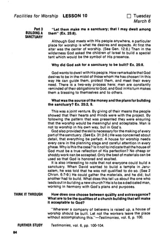 Facilities for Worship LESSON 10 u Tuesday
March 6
Part 3
BUILDING A
SANCTUARY
THINK IT THROUGH
FURTHER STUDY
84
"Let them make me a sanctuary; that I may dwell among
them" (Ex. 25:8).
Although God meets with His people anywhere, a particular
place for worship is what He desires and expects. At first the
altar was the center of worship. (See Gen. 12:8.) Then in the
wilderness God asked the children of Israel to build a special
tent which would be the symbol of His presence.
Why did God ask for a sanctuary to be built? Ex. 25:8.
God wants to dwell with His people. How remarkable that God
desires to be in the midst of those whom He has chosen! In this
way He can guide them, protect them, and meet their every
need. There is a two-way process here; men are constantly
reminded of their obligations to God, and God in His turn makes
them a blessing to themselves and to others.
What was the source of the money and the plans for building
the sanctuary? Ex. 25:2, 9.
This was a joint venture. By giving of their means the people
showed that their hearts and minds were with the project. By
following the pattern that was presented they were ensuring
that the worship would be meaningful and acceptable. Man is
not to worship in his own way, but in God's.
God also provided the skills necessary for the making of every
part of the sanctuary. (See Ex. 31:2-6.) He was concerned about
detail, that everything be perfect. A house for worship needs
every care in the planning stage and careful attention in every
phase. Why is this the case? Is it not to indicate that the house of
God must be a true reflection of His perfection? No cheap or
shoddy work can_ be accepted. Only the best of materials can be
used so that God is honored and exalted.
It is also interesting to note that not everyone could build a
sanctuary. When David wanted to build a temple in Jeru-
salem, he was told that he was not qualified to do so. (See 2
Chron. 6:7-9.) He could gather the materials, and he did; but
another had to build. What does this tell us about the one who
leads out in building a new church? He is to be a dedicated man,
working in harmony with God's plans and purposes.
How does one choose between qUility and extravagance?
What are to be the qualities of a church building that will make
it acceptable to God?
"Wherever a company of believers is raised up, a house of
worship should be built. Let not the workers leave the place
without accomplishing this."—Testimonies, vol. 6, p. 100.
Testimonies, vol. 6, pp. 100-104.
 