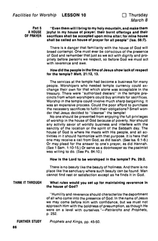 Facilities for Worship LESSON 10 u Thursday
March 8
Part 5 "Even them will I bring to my holy mountain, and make them
A HOUSE joyful In my house of prayer: their burnt offerings and their
OF PRAYER sacrifices shall be accepted upon mine altar; for mine house
shall be called an house of prayer for all people" (Isa. 56:7).
There is a danger that familiarity with the house of God will
breed contempt. One must ever be conscious of the presence
of God and remember that just as we act with dignity and pro-
priety before persons we respect, so before God we must act
with reverence and awe.
How did the people in the time of Jesus show lack of respect
for the temple? Matt. 21:12, 13.
The services at the temple had become a business for many
people. Worshipers who needed temple currency could ex-
change their own for that which alone was acceptable in the
treasury. There were "authorized dealers" in the temple pre-
cincts from whom worshipers could buy animals for sacrifices.
Worship in the temple could involve much sharp bargaining. It
was an expensive process. Could the poor afford to purchase
the necessary sacrifices to fulfill their obligations? Small won-
der that Jesus decided to "cleanse" the temple!
No one should be prevented from enjoying the full privileges
of worship in the house of God because of poverty. Nor should
any activity savor of worldly business and interfere with the
sanctity of the location or the spirit of the Sabbath day. The
house of God is where He meets with His people, and all ac-
tivities in it should harmonize with that purpose. It is here that
one may receive a call from God, as did Isaiah. (See Isa. 6:1-8.)
Or may plead for the answer to one's prayer, as did Hannah.
(See 1 Sam. 1:10-15.) Or serve as a doorkeeper as the psalmist
was willing to do. (See Ps. 84:10.)
How is the Lord to be worshiped in the temple? Ps. 29:2.
There is no beauty like the beauty of holiness. And there is no
place like the sanctuary where such beauty can be found. Man
cannot find rest or satisfaction except as he finds it in God.
THINK IT THROUGH What rules would you set up for maintaining reverence In
the house of God?
"Humility and reverence should characterize the deportment
of all who come into the presence of God. In the name of Jesus
we may come before Him with confidence, but we must not
approach Him with the boldness of presumption, as though He
were on a level with ourselves."—Patriarchs and Prophets,
p. 252.
FURTHER STUDY Prophets and Kings, pp. 45-50.
86
 