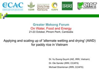 Applying and scaling up of 'alternate wetting and drying' (AWD)
for paddy rice in Vietnam
Dr. Vu Duong Quynh (IAE, IRRI, Vietnam)
Dr. Ole Sander (IRRI, CCAFS)
Michael Sheinkman (IRRI, CCAFS)
Greater Mekong Forum
On Water, Food and Energy
21-23 October, Phnom Penh, Cambodia
 