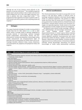 266

a p o l l o m e d i c i n e 1 0 ( 2 0 1 3 ) 2 6 5 e2 6 9

although the risk of new ischemic events depends on the
presence of vascular risk factors.6,7 The available prospective
studies report annual incidence rates of death and recurrent
stroke ranging from 1% to 2.6%, with higher long-term mortality in patients who had a large-vessel stroke.5,8,9 The
prognosis has been reported to be severe in patients with carotid stenosis and mild in patients with coexisting stroke and
migraine.10

2.

Etiologies

The range of potential etiologies for stroke in young adults is
broader than that for older adults (Table 1). Like in older
adults, stroke in younger adults is typically categorized as
primarily ischemic or hemorrhagic. Ischemic etiologies
include cardioembolic, atherosclerotic disease, and nonatherosclerotic cerebral vasculopathies. Hemorrhagic strokes
include subarachnoid and intraparenchymal types. Of
particular note in young adults are stroke causes such as hematologic disorders, substance abuse, trauma, dissections,
oral contraceptive use, pregnancy and postpartum states, and
migraine.

3.

Clinical manifestations

The clinical presentations for stroke in young adults are not
unique to this age group. Sudden or subacute onset of
neurologic symptoms referable to the brain should suggest
stroke as a potential explanation. The presence of a given
stroke risk factor does not assure that it is causative. Many
young patients have multiple risk factors. Detailed history and
examination, oriented toward common and uncommon etiologies, are especially important. Stroke mimics in the young
adult population include multiple sclerosis and malignancy.
The physical exam should include neurologic, cardiovascular, ophthalmologic and dermatologic assessments. Relevant
ocular
ﬁndings
include
corneal
arcus
(hypercholesterolemia) or corneal opacity (Fabry’s disease);
Lisch nodules, optic atrophy (neuroﬁbromatosis); lens subluxation (Marfan’s syndrome, homocystinuria); and retinal
perivasculitis (sickle-cell disease, syphilis, connective tissue
diseases, inﬂammatory bowel disease), occlusions (emboli),
angioma (cavernous malformation), or hamartoma (tuberous
sclerosis). Among dermatologic associations are splinter
hemorrhages or needle tracks (endocarditis); xanthoma

Table 1 e Differential diagnosis of stroke in young adults.
Ischemic
Cardiac disease (including congenital, rheumatic valve disease, mitral valve prolapse, patent foramen ovale, endocarditis, atrial myxoma,
arrhythmias, cardiac surgery)
Large vessel disease
 Premature atherosclerosis.
 Dissection (spontaneous or traumatic).
 Inherited metabolic diseases (homocystinuria, Fabry’s, pseudoxanthoma elasticum, MELAS syndrome).
 Fibromuscular dysplasia.
 Infection (bacterial, fungal, tuberculosis, syphilis, Lyme).
 Vasculitis (collagen vascular diseases e systemic lupus erythematosus, rheumatoid arthritis, Sjogren’s syndrome, polyarteritis nodosa;
¨
Takayasu’s disease, Wegener’s syndrome, cryoglobulinemia, sarcoidosis, inﬂammatory bowel disease, isolated central nervous system
angiitis).
 Moyamoya disease.
 Radiation.
 Toxic (illicit drugs e cocaine, heroin, phencyclidine; therapeutic drugs e l-asparaginase, cytosine arabinoside).
Small vessel disease
 Vasculopathy (infectious, noninfectious, microangiopathy).
Hematologic disease
 Sickle-cell disease.
 Leukemia.
 Hypercoagulable states (antiphospholipid antibody syndromes, deﬁciency of antithrombin III or protein S or C, resistance to activated
protein C, increased factor VIII).
 Disseminated intravascular coagulation.
 Thrombocytosis.
 Polycythemia vera.
 Thrombotic thrombocytopenic purpura.
 Venous occlusion (dehydration, parameningeal infection, meningitis, neoplasm, polycythemia, leukemia, inﬂammatory bowel disease).
Migraine
Hemorrhagic
Subarachnoid hemorrhage (cerebral aneurysm)
Intraparenchymal hemorrhage
 Arteriovenous malformation.
 Neoplasm (primary central nervous system, metastatic, leukemia).
 Hematologic (sickle-cell disease, neoplasm, thrombocytopenia), moyamoya disease.
 Drug use (warfarin, amphetamines, cocaine, phenylpropanolamine).
 Iatrogenic (peri-procedural).

 