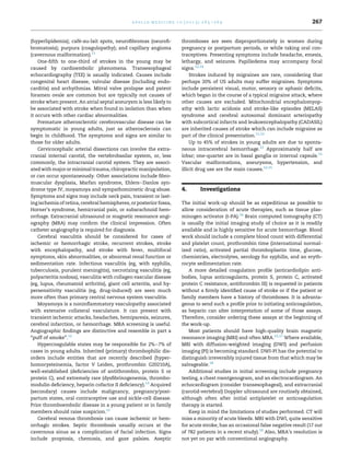 a p o l l o m e d i c i n e 1 0 ( 2 0 1 3 ) 2 6 5 e2 6 9

´
(hyperlipidemia); cafe-au-lait spots, neuroﬁbromas (neuroﬁbromatosis); purpura (coagulopathy); and capillary angioma
(cavernous malformation).11
One-ﬁfth to one-third of strokes in the young may be
caused by cardioembolic phenomena. Transesophageal
echocardiography (TEE) is usually indicated. Causes include
congenital heart disease, valvular disease (including endocarditis) and arrhythmias. Mitral valve prolapse and patent
foramen ovale are common but are typically not causes of
stroke when present. An atrial septal aneurysm is less likely to
be associated with stroke when found in isolation than when
it occurs with other cardiac abnormalities.
Premature atherosclerotic cerebrovascular disease can be
symptomatic in young adults, just as atherosclerosis can
begin in childhood. The symptoms and signs are similar to
those for older adults.
Cervicocephalic arterial dissections can involve the extracranial internal carotid, the vertebrobasilar system, or, less
commonly, the intracranial carotid system. They are associated with major or minimal trauma, chiropractic manipulation,
or can occur spontaneously. Other associations include ﬁbromuscular dysplasia, Marfan syndrome, EhlerseDanlos syndrome type IV, moyamoya and sympathomimetic drug abuse.
Symptoms and signs may include neck pain, transient or lasting ischemia of retina, cerebral hemispheres, or posterior fossa,
Horner’s syndrome, hemicranial pain, or subarachnoid hemorrhage. Extracranial ultrasound or magnetic resonance angiography (MRA) may conﬁrm the clinical impression. Often
catheter angiography is required for diagnosis.
Cerebral vasculitis should be considered for cases of
ischemic or hemorrhagic stroke, recurrent strokes, stroke
with encephalopathy, and stroke with fever, multifocal
symptoms, skin abnormalities, or abnormal renal function or
sedimentation rate. Infectious vasculitis (eg, with syphilis,
tuberculosis, purulent meningitis), necrotizing vasculitis (eg,
polyarteritis nodosa), vasculitis with collagen vascular disease
(eg, lupus, rheumatoid arthritis), giant cell arteritis, and hypersensitivity vasculitis (eg, drug-induced) are seen much
more often than primary central nervous system vasculitis.
Moyamoya is a noninﬂammatory vasculopathy associated
with extensive collateral vasculature. It can present with
transient ischemic attacks, headaches, hemiparesis, seizures,
cerebral infarction, or hemorrhage. MRA screening is useful.
Angiographic ﬁndings are distinctive and resemble in part a
“puff of smoke”.12
Hypercoagulable states may be responsible for 2%e7% of
cases in young adults. Inherited (primary) thrombophilic disorders include entities that are recently described (hyperhomocysteinemia, factor V Leiden, prothrombin G20210A),
well-established (deﬁciencies of antithrombin, protein S or
protein C), and extremely rare (dysﬁbrinogenemia, thrombomodulin deﬁciency, heparin cofactor II deﬁciency).13 Acquired
(secondary) causes include malignancy, pregnancy/postpartum states, oral contraceptive use and sickle-cell disease.
Prior thromboembolic disease in a young patient or in family
members should raise suspicion.12
Cerebral venous thrombosis can cause ischemic or hemorrhagic strokes. Septic thrombosis usually occurs at the
cavernous sinus as a complication of facial infection. Signs
include proptosis, chemosis, and gaze palsies. Aseptic

267

thromboses are seen disproportionately in women during
pregnancy or postpartum periods, or while taking oral contraceptives. Presenting symptoms include headache, emesis,
lethargy, and seizures. Papilledema may accompany focal
signs.12,14
Strokes induced by migraines are rare, considering that
perhaps 20% of US adults may suffer migraines. Symptoms
include persistent visual, motor, sensory or aphasic deﬁcits,
which began in the course of a typical migraine attack, where
other causes are excluded. Mitochondrial encephalomyopathy with lactic acidosis and stroke-like episodes (MELAS)
syndrome and cerebral autosomal dominant arteriopathy
with subcortical infarcts and leukoencephalopathy (CADASIL)
are inherited causes of stroke which can include migraine as
part of the clinical presentation.11,12
Up to 45% of strokes in young adults are due to spontaneous intracerebral hemorrhage.12 Approximately half are
lobar; one-quarter are in basal ganglia or internal capsule.15
Vascular malformations, aneurysms, hypertension, and
illicit drug use are the main causes.12,15

4.

Investigations

The initial work-up should be as expeditious as possible to
allow consideration of acute therapies, such as tissue plasminogen activator (t-PA).16 Brain computed tomography (CT)
is usually the initial imaging study of choice as it is readily
available and is highly sensitive for acute hemorrhage. Blood
work should include a complete blood count with differential
and platelet count, prothrombin time (international normalized ratio), activated partial thromboplastin time, glucose,
chemistries, electrolytes, serology for syphilis, and an erythrocyte sedimentation rate.
A more detailed coagulation proﬁle (anticardiolipin antibodies, lupus anticoagulants, protein S, protein C, activated
protein C resistance, antithrombin III) is requested in patients
without a ﬁrmly identiﬁed cause of stroke or if the patient or
family members have a history of thromboses. It is advantageous to send such a proﬁle prior to initiating anticoagulation,
as heparin can alter interpretation of some of those assays.
Therefore, consider ordering these assays at the beginning of
the work-up.
Most patients should have high-quality brain magnetic
resonance imaging (MRI) and often MRA.12,17 Where available,
MRI with diffusion-weighted imaging (DWI) and perfusion
imaging (PI) is becoming standard. DWI-PI has the potential to
distinguish irreversibly injured tissue from that which may be
salvageable.18
Additional studies in initial screening include pregnancy
testing, a chest roentgenogram, and an electrocardiogram. An
echocardiogram (consider transesophageal), and extracranial
(carotid-vertebral) Doppler ultrasound are routinely obtained,
although often after initial antiplatelet or anticoagulation
therapy is started.
Keep in mind the limitations of studies performed. CT will
miss a minority of acute bleeds. MRI with DWI, quite sensitive
for acute stroke, has an occasional false negative result (17 out
of 782 patients in a recent study).19 Also, MRA’s resolution is
not yet on par with conventional angiography.

 