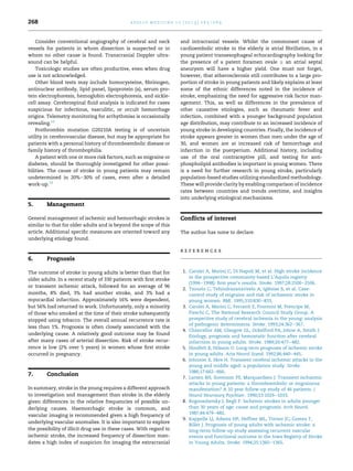 268

a p o l l o m e d i c i n e 1 0 ( 2 0 1 3 ) 2 6 5 e2 6 9

Consider conventional angiography of cerebral and neck
vessels for patients in whom dissection is suspected or in
whom no other cause is found. Transcranial Doppler ultrasound can be helpful.
Toxicologic studies are often productive, even when drug
use is not acknowledged.
Other blood tests may include homocysteine, ﬁbrinogen,
antinuclear antibody, lipid panel, lipoprotein (a), serum protein electrophoresis, hemoglobin electrophoresis, and sicklecell assay. Cerebrospinal ﬂuid analysis is indicated for cases
suspicious for infectious, vasculitic, or occult hemorrhage
origins. Telemetry monitoring for arrhythmias is occasionally
revealing.12
Prothrombin mutation G20210A testing is of uncertain
utility in cerebrovascular disease, but may be appropriate for
patients with a personal history of thromboembolic disease or
family history of thrombophilia.
A patient with one or more risk factors, such as migraine or
diabetes, should be thoroughly investigated for other possibilities. The cause of stroke in young patients may remain
undetermined in 20%e30% of cases, even after a detailed
work-up.12

5.

and intracranial vessels. Whilst the commonest cause of
cardioembolic stroke in the elderly is atrial ﬁbrillation, in a
young patient transesophageal echocardiography looking for
the presence of a patent foramen ovale Æ an atrial septal
aneurysm will have a higher yield. One must not forget,
however, that atherosclerosis still contributes to a large proportion of stroke in young patients and likely explains at least
some of the ethnic differences noted in the incidence of
stroke, emphasizing the need for aggressive risk factor management. This, as well as differences in the prevalence of
other causative etiologies, such as rheumatic fever and
infection, combined with a younger background population
age distribution, may contribute to an increased incidence of
young stroke in developing countries. Finally, the incidence of
stroke appears greater in women than men under the age of
30, and women are at increased risk of hemorrhage and
infarction in the puerperium. Additional history, including
use of the oral contraceptive pill, and testing for antiphospholipid antibodies is important in young women. There
is a need for further research in young stroke, particularly
population-based studies utilizing standardized methodology.
These will provide clarity by enabling comparison of incidence
rates between countries and trends overtime, and insights
into underlying etiological mechanisms.

Management

General management of ischemic and hemorrhagic strokes is
similar to that for older adults and is beyond the scope of this
article. Additional speciﬁc measures are oriented toward any
underlying etiology found.

Conﬂicts of interest
The author has none to declare.

references

6.

Prognosis

The outcome of stroke in young adults is better than that for
older adults. In a recent study of 330 patients with ﬁrst stroke
or transient ischemic attack, followed for an average of 96
months, 8% died, 3% had another stroke, and 3% had a
myocardial infarction. Approximately 16% were dependent,
but 56% had returned to work. Unfortunately, only a minority
of those who smoked at the time of their stroke subsequently
stopped using tobacco. The overall annual recurrence rate is
less than 1%. Prognosis is often closely associated with the
underlying cause. A relatively good outcome may be found
after many cases of arterial dissection. Risk of stroke recurrence is low (2% over 5 years) in women whose ﬁrst stroke
occurred in pregnancy.

7.

Conclusion

In summary, stroke in the young requires a different approach
to investigation and management than stroke in the elderly
given differences in the relative frequencies of possible underlying causes. Haemorrhagic stroke is common, and
vascular imaging is recommended given a high frequency of
underlying vascular anomalies. It is also important to explore
the possibility of illicit drug use in these cases. With regard to
ischemic stroke, the increased frequency of dissection mandates a high index of suspicion for imaging the extracranial

1. Carolei A, Marini C, Di Napoli M, et al. High stroke incidence
in the prospective community-based L’Aquila registry
(1994e1998): ﬁrst year’s results. Stroke. 1997;28:2500e2506.
´
2. Tzourio C, Tehindrazanarivelo A, Iglesias S, et al. Casecontrol study of migraine and risk of ischaemic stroke in
young women. BMJ. 1995;310:830e833.
3. Carolei A, Marini C, Ferranti E, Frontoni M, Prencipe M,
Fieschi C, The National Research Council Study Group. A
prospective study of cerebral ischemia in the young: analysis
of pathogenic determinants. Stroke. 1993;24:362e367.
4. Chancellor AM, Glasgow GL, Ockelford PA, Johns A, Smith J.
Etiology, prognosis and hemostatic function after cerebral
infarction in young adults. Stroke. 1989;20:477e482.
5. Hindfelt B, Nilsson O. Long-term prognosis of ischemic stroke
in young adults. Acta Neurol Scand. 1992;86:440e445.
6. Johnson S, Skre H. Transient cerebral ischemic attacks in the
young and middle aged: a population study. Stroke.
1986;17:662e666.
7. Larsen BH, Sorenson PS, Marquardsen J. Transient ischaemic
attacks in young patients: a thromboembolic or migrainous
manifestation? A 10 year follow-up study of 46 patients. J
Neurol Neurosurg Psychiatr. 1990;53:1029e1033.
8. Bogousslavsky J, Regli F. Ischemic strokes in adults younger
than 30 years of age: cause and prognosis. Arch Neurol.
1987;44:479e482.
9. Kappelle LJ, Adams HP, Heffner ML, Torner JC, Gomez F,
Biller J. Prognosis of young adults with ischemic stroke: a
long-term follow-up study assessing recurrent vascular
events and functional outcome in the Iowa Registry of Stroke
in Young Adults. Stroke. 1994;25:1360e1365.

 