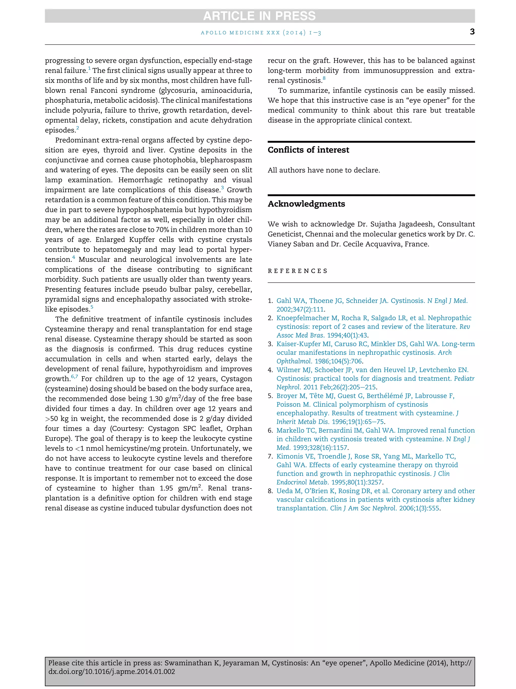 a p o l l o m e d i c i n e x x x ( 2 0 1 4 ) 1 e3

progressing to severe organ dysfunction, especially end-stage
renal failure.1 The ﬁrst clinical signs usually appear at three to
six months of life and by six months, most children have fullblown renal Fanconi syndrome (glycosuria, aminoaciduria,
phosphaturia, metabolic acidosis). The clinical manifestations
include polyuria, failure to thrive, growth retardation, developmental delay, rickets, constipation and acute dehydration
episodes.2
Predominant extra-renal organs affected by cystine deposition are eyes, thyroid and liver. Cystine deposits in the
conjunctivae and cornea cause photophobia, blepharospasm
and watering of eyes. The deposits can be easily seen on slit
lamp examination. Hemorrhagic retinopathy and visual
impairment are late complications of this disease.3 Growth
retardation is a common feature of this condition. This may be
due in part to severe hypophosphatemia but hypothyroidism
may be an additional factor as well, especially in older children, where the rates are close to 70% in children more than 10
years of age. Enlarged Kupffer cells with cystine crystals
contribute to hepatomegaly and may lead to portal hypertension.4 Muscular and neurological involvements are late
complications of the disease contributing to signiﬁcant
morbidity. Such patients are usually older than twenty years.
Presenting features include pseudo bulbar palsy, cerebellar,
pyramidal signs and encephalopathy associated with strokelike episodes.5
The deﬁnitive treatment of infantile cystinosis includes
Cysteamine therapy and renal transplantation for end stage
renal disease. Cysteamine therapy should be started as soon
as the diagnosis is conﬁrmed. This drug reduces cystine
accumulation in cells and when started early, delays the
development of renal failure, hypothyroidism and improves
growth.6,7 For children up to the age of 12 years, Cystagon
(cysteamine) dosing should be based on the body surface area,
the recommended dose being 1.30 g/m2/day of the free base
divided four times a day. In children over age 12 years and
>50 kg in weight, the recommended dose is 2 g/day divided
four times a day (Courtesy: Cystagon SPC leaﬂet, Orphan
Europe). The goal of therapy is to keep the leukocyte cystine
levels to <1 nmol hemicystine/mg protein. Unfortunately, we
do not have access to leukocyte cystine levels and therefore
have to continue treatment for our case based on clinical
response. It is important to remember not to exceed the dose
of cysteamine to higher than 1.95 gm/m2. Renal transplantation is a deﬁnitive option for children with end stage
renal disease as cystine induced tubular dysfunction does not

3

recur on the graft. However, this has to be balanced against
long-term morbidity from immunosuppression and extrarenal cystinosis.8
To summarize, infantile cystinosis can be easily missed.
We hope that this instructive case is an “eye opener” for the
medical community to think about this rare but treatable
disease in the appropriate clinical context.

Conﬂicts of interest
All authors have none to declare.

Acknowledgments
We wish to acknowledge Dr. Sujatha Jagadeesh, Consultant
Geneticist, Chennai and the molecular genetics work by Dr. C.
Vianey Saban and Dr. Cecile Acquaviva, France.

references

1. Gahl WA, Thoene JG, Schneider JA. Cystinosis. N Engl J Med.
2002;347(2):111.
2. Knoepfelmacher M, Rocha R, Salgado LR, et al. Nephropathic
cystinosis: report of 2 cases and review of the literature. Rev
Assoc Med Bras. 1994;40(1):43.
3. Kaiser-Kupfer MI, Caruso RC, Minkler DS, Gahl WA. Long-term
ocular manifestations in nephropathic cystinosis. Arch
Ophthalmol. 1986;104(5):706.
4. Wilmer MJ, Schoeber JP, van den Heuvel LP, Levtchenko EN.
Cystinosis: practical tools for diagnosis and treatment. Pediatr
Nephrol. 2011 Feb;26(2):205e215.
´ ´ ´
5. Broyer M, Tete MJ, Guest G, Bertheleme JP, Labrousse F,
ˆ
Poisson M. Clinical polymorphism of cystinosis
encephalopathy. Results of treatment with cysteamine. J
Inherit Metab Dis. 1996;19(1):65e75.
6. Markello TC, Bernardini IM, Gahl WA. Improved renal function
in children with cystinosis treated with cysteamine. N Engl J
Med. 1993;328(16):1157.
7. Kimonis VE, Troendle J, Rose SR, Yang ML, Markello TC,
Gahl WA. Effects of early cysteamine therapy on thyroid
function and growth in nephropathic cystinosis. J Clin
Endocrinol Metab. 1995;80(11):3257.
8. Ueda M, O’Brien K, Rosing DR, et al. Coronary artery and other
vascular calciﬁcations in patients with cystinosis after kidney
transplantation. Clin J Am Soc Nephrol. 2006;1(3):555.

Please cite this article in press as: Swaminathan K, Jeyaraman M, Cystinosis: An “eye opener”, Apollo Medicine (2014), http://
dx.doi.org/10.1016/j.apme.2014.01.002

 