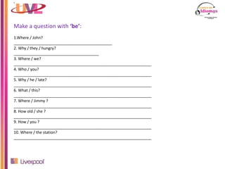 ’
Make a question with ‘be’:
1.Where / John?
_____________________________________________
2. Why / they / hungry?
_______________________________________
3. Where / we?
_______________________________________________________________
4. Who / you?
_______________________________________________________________
5. Why / he / late?
_______________________________________________________________
6. What / this?
_______________________________________________________________
7. Where / Jimmy ?
_______________________________________________________________
8. How old / she ?
_______________________________________________________________
9. How / you ?
_______________________________________________________________
10. Where / the station?
_______________________________________________________________
 