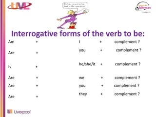 Interrogative forms of the verb to be:
Am + I + complement ?
Are +
you + complement ?
Is +
he/she/it + complement ?
Are + we + complement ?
Are + you + complement ?
Are +
they + complement ?
 