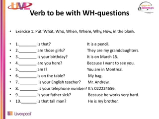 Verb to be with WH-questions
• Exercise 1: Put ‘What, Who, When, Where, Why, How, in the blank.
• 1.________ is that? It is a pencil.
• 2.________ are those girls? They are my granddaughters.
• 3.________ is your birthday? It is on March 15.
• 4.________ are you here? Because I want to see you.
• 5.________ am I? You are in Montreal.
• 6.________ is on the table? My bag.
• 7. ________ is your English teacher? Mr. Andrew.
• 8. ________ is your telephone number? It’s 022224556.
• 9.________ is your father sick? Because he works very hard.
• 10._______ is that tall man? He is my brother.
 