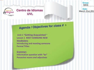 March 21st,2015
3
SDC6
Unit 1 “Getting Acquainted ”
Lesson 1 MEET SOMEONE NEW
Vocabulary:
Introducing and meeting someone
Formal Titles
Grammar:
Information question with “be”
Possesive nouns and adjectives
 