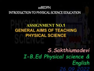 22BEDPH
INTRODUCTION TOPHYSICAL SCIENCE EDUCATION
ASSIGNMENT NO.1
GENERAL AIMS OF TEACHING
PHYSICAL SCIENCE
S S.Sakthiumadevi
I-B.Ed Physical science &
English
26.09.2022
 