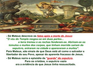 - Só Mateus descreve os fatos após a morte de Jesus:
"O véu do Templo rasgou-se em duas partes...
          a terra tremeu e as rochas fenderam-se. Abriram-se os
   túmulos e muitos dos corpos, que tinham morrido saíram do
      sepulcro, entraram na cidade e apareceram a muitos".
Para Mateus, são sinais de que Deus está ali como o salvador e
libertador do seu Povo, apesar do aparente fracasso de Jesus.
- Só Mateus narra o episódio da "guarda" do sepulcro.
                Para os cristãos, o sepulcro vazio
        era a evidência de que Jesus tinha ressuscitado.
 