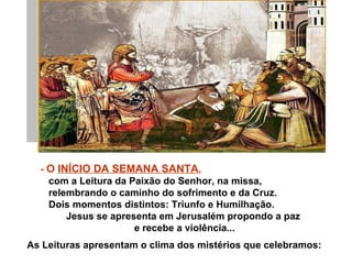 - O INÍCIO DA SEMANA SANTA,
    com a Leitura da Paixão do Senhor, na missa,
    relembrando o caminho do sofrimento e da Cruz.
    Dois momentos distintos: Triunfo e Humilhação.
        Jesus se apresenta em Jerusalém propondo a paz
                      e recebe a violência...
As Leituras apresentam o clima dos mistérios que celebramos:
 