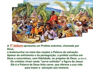 A 1ª leitura apresenta um Profeta anônimo, chamado por
Deus,
a testemunhar no meio das nações a Palavra da salvação.
Apesar do sofrimento e da perseguição, o profeta confiou em
Deus e concretizou, com fidelidade, os projetos de Deus. (Is 50,4-7)
   Os cristãos viram neste "servo sofredor" a figura de Jesus.
   Ele é a Palavra de Deus feita carne, que oferece a sua vida
               para trazer a salvação aos homens.
 