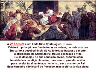 A 2ª Leitura é um lindo Hino Cristológico. (Fl 2,6-11)
Cristo é o princípio e o fim de todas as coisas, de toda criatura.
  Enquanto a desobediência de Adão trouxe fracasso e morte,
     a obediência de Cristo ao Pai trouxe exaltação e vida.
     Ele se despojou de sua condição divina, assumiu com
  humildade a condição humana, para servir, para dar a vida,
   para revelar totalmente aos homens o ser e o amor do Pai.
Esse caminho não levará ao fracasso, mas à glória, à vida plena.
 