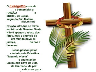 O Evangelho convida
     a contemplar a
PAIXÃO              e
MORTE de Jesus,
segundo São Mateus.
           (Mt 26,14-27,66)

O texto introduz no clima
espiritual da Semana Santa.
Não é apenas o relato dos
fatos, mas o anúncio de
    um mundo novo de
justiça,          de paz e
de amor:
    Jesus passou pelos
   caminhos da Palestina
"fazendo o bem"
          e anunciando
um mundo novo de vida,
    de liberdade, de paz
             e de amor para
 