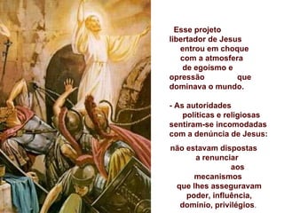 Esse projeto
libertador de Jesus
   entrou em choque
   com a atmosfera
    de egoísmo e
opressão          que
dominava o mundo.

- As autoridades
    políticas e religiosas
sentiram-se incomodadas
com a denúncia de Jesus:
não estavam dispostas
      a renunciar
                aos
      mecanismos
 que lhes asseguravam
    poder, influência,
  domínio, privilégios.
 