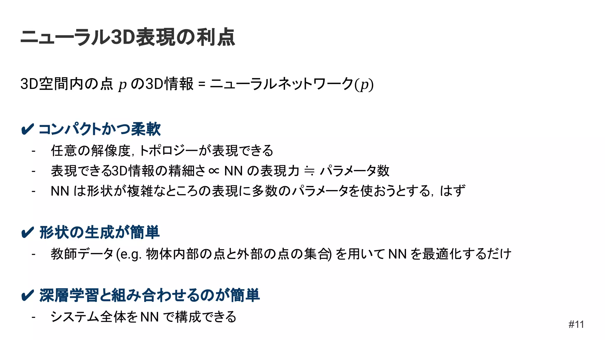 ニューラル3D表現の利点
3D空間内の点 p の3D情報 = ニューラルネットワーク(p)
✔ コンパクトかつ柔軟
- 任意の解像度，トポロジーが表現できる
- 表現できる3D情報の精細さ ∝ NN の表現力 ≒ パラメータ数
- NN は形状が複雑なところの表現に多数のパラメータを使おうとする，はず
✔ 形状の生成が簡単
- 教師データ (e.g. 物体内部の点と外部の点の集合
) を用いて NN を最適化するだけ
✔ 深層学習と組み合わせるのが簡単
- システム全体をNN で構成できる #11
 