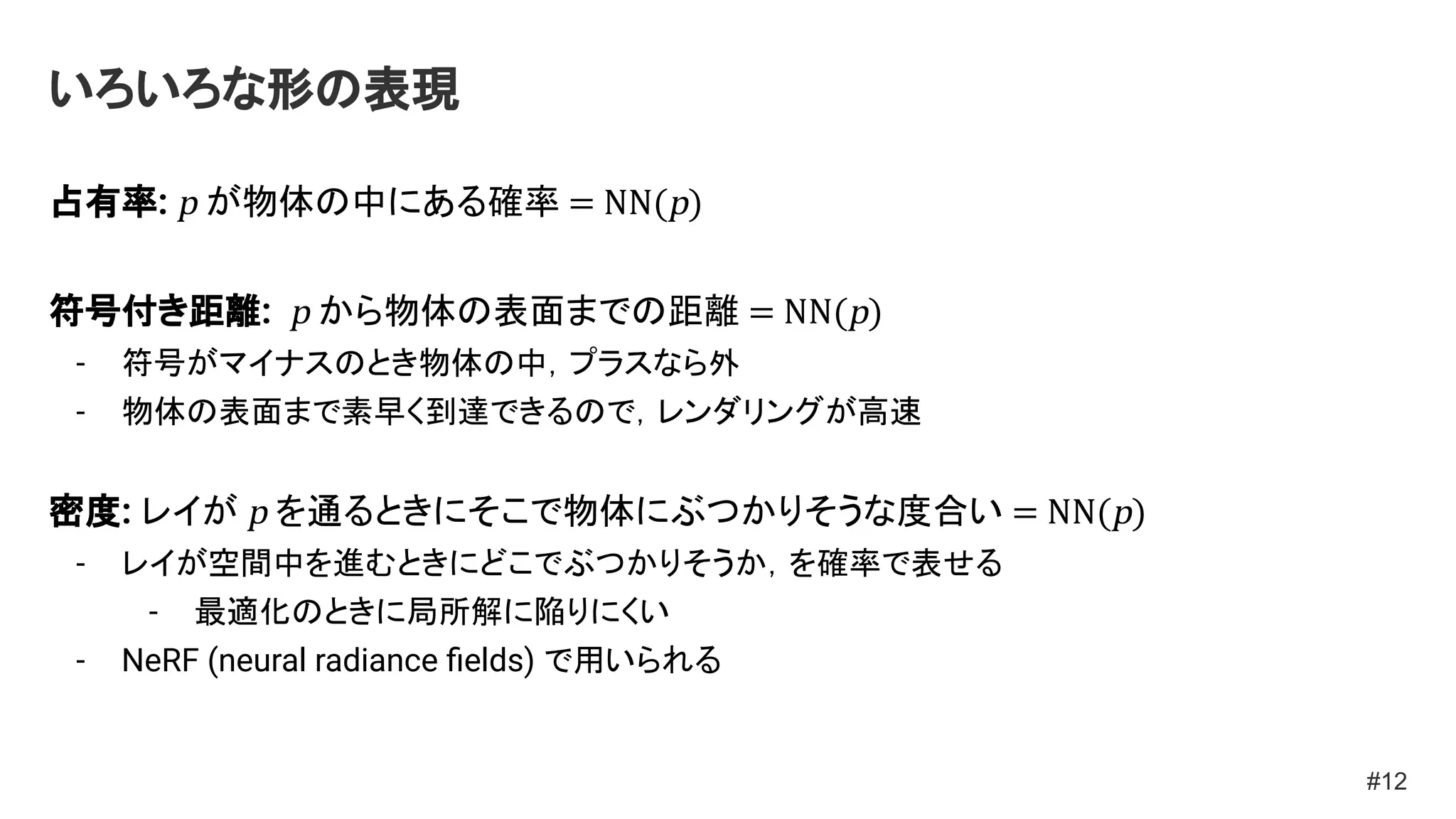 いろいろな形の表現
占有率: p が物体の中にある確率 = NN(p)
符号付き距離: p から物体の表面までの距離 = NN(p)
- 符号がマイナスのとき物体の中，プラスなら外
- 物体の表面まで素早く到達できるので，レンダリングが高速
密度: レイが p を通るときにそこで物体にぶつかりそうな度合い = NN(p)
- レイが空間中を進むときにどこでぶつかりそうか，を確率で表せる
- 最適化のときに局所解に陥りにくい
- NeRF (neural radiance ﬁelds) で用いられる
#12
 