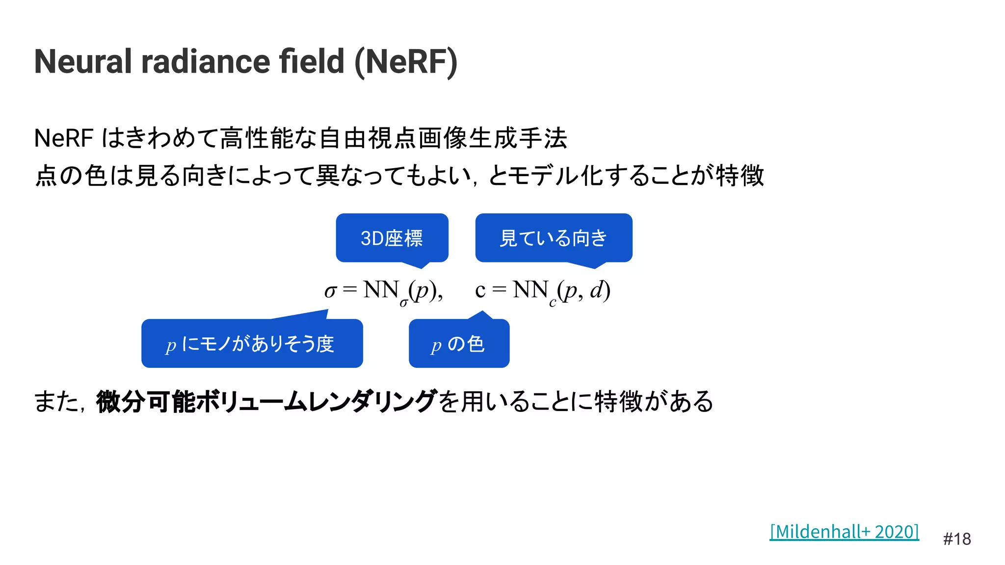 NeRF はきわめて高性能な自由視点画像生成手法
点の色は見る向きによって異なってもよい，とモデル化することが特徴
σ = NNσ
(p), c = NNc
(p, d)
また，微分可能ボリュームレンダリングを用いることに特徴がある
Neural radiance ﬁeld (NeRF)
#18
p にモノがありそう度
3D座標
p の色
見ている向き
[Mildenhall+ 2020]
 
