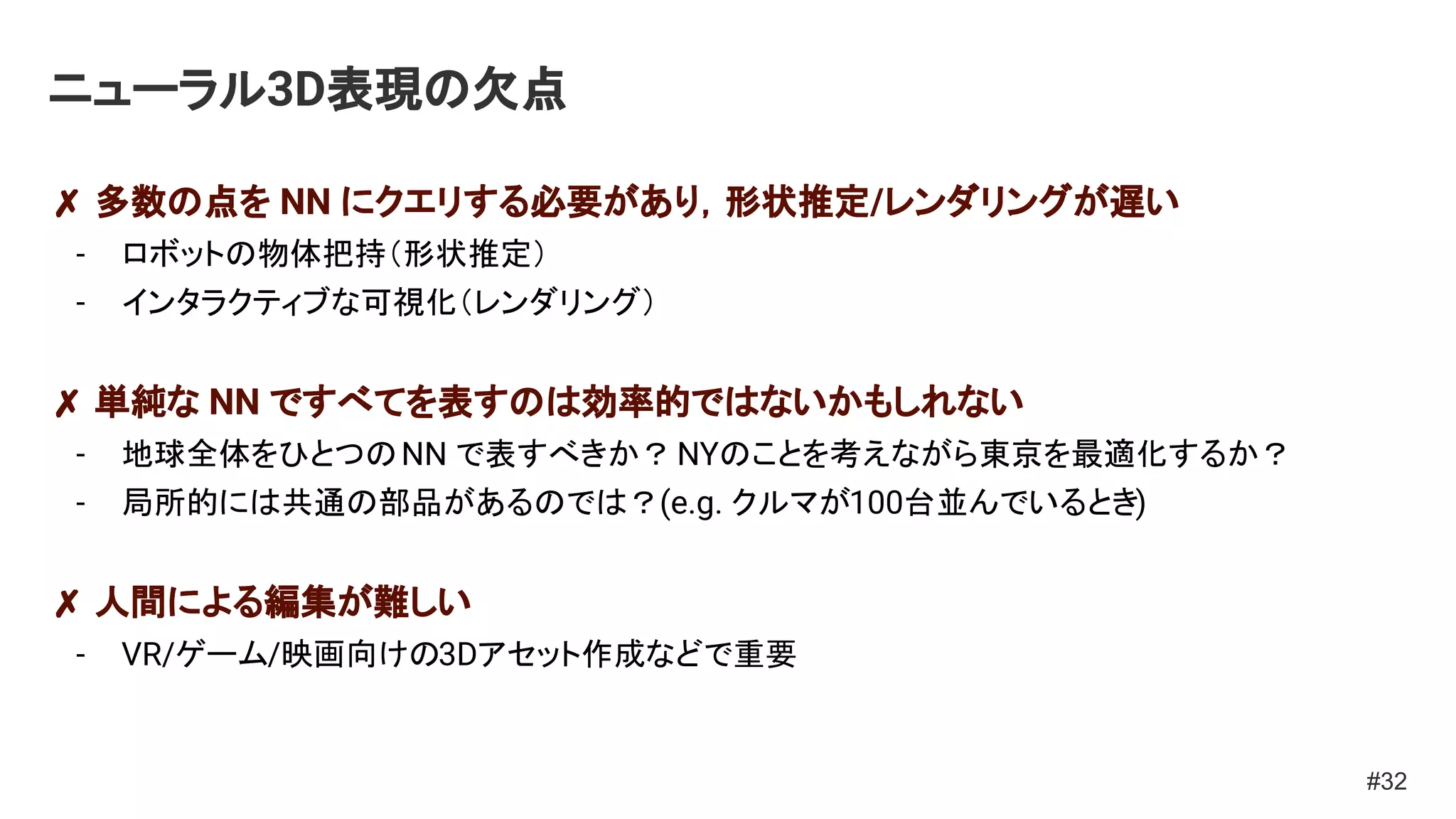 ニューラル3D表現の欠点
✗ 多数の点を NN にクエリする必要があり，形状推定/レンダリングが遅い
- ロボットの物体把持（形状推定）
- インタラクティブな可視化（レンダリング）
✗ 単純な NN ですべてを表すのは効率的ではないかもしれない
- 地球全体をひとつのNN で表すべきか？NYのことを考えながら東京を最適化するか？
- 局所的には共通の部品があるのでは？(e.g. クルマが100台並んでいるとき)
✗ 人間による編集が難しい
- VR/ゲーム/映画向けの3Dアセット作成などで重要
#32
 