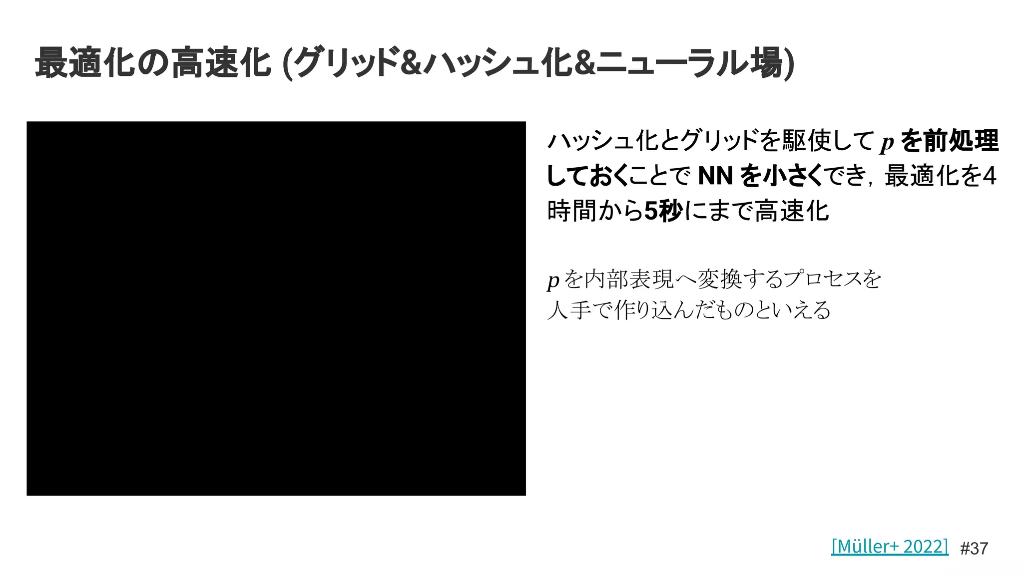 最適化の高速化 (グリッド&ハッシュ化&ニューラル場)
#37
ハッシュ化とグリッドを駆使して p を前処理
しておくことで NN を小さくでき，最適化を4
時間から5秒にまで高速化
p を内部表現へ変換するプロセスを
人手で作り込んだものといえる
[Müller+ 2022]
 