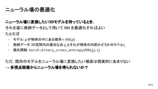 ニューラル場の最適化
ニューラル場に変換したい3Dモデルを持っているとき，
それを直に教師データとして用いて NN を最適化すればよい
たとえば
- モデル: p が物体の中にある確率= NN(p)
- 教師データ: 3D空間内の適当な点qi
とそれが物体の内部かどうかのラベルti
- 損失関数: torch.binary_cross_entropy(NN(qi
), ti
)
ただ，既存のモデルをニューラル場に変換したい場面は現実的にあまりない
→ 多視点画像からニューラル場を得られないか？
#14
 