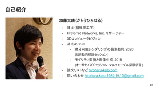 自己紹介
加藤大晴（かとうひろはる）
- 博士（情報理工学）
- Preferred Networks, Inc. リサーチャー
- 3Dコンピュータビジョン
- 過去の SSII
- 微分可能レンダリングの最新動向
, 2020
(技術動向解説セッション )
- モダリティ変換と画像生成, 2018
(オーガナイズドセッション マルチモーダル深層学習 )
- 論文リストなど hiroharu-kato.com
- 問い合わせ hiroharu.kato.1989.10.13@gmail.com
#2
 