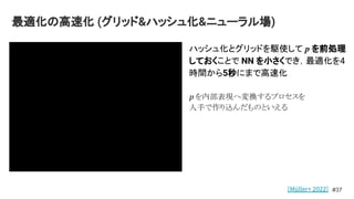 最適化の高速化 (グリッド&ハッシュ化&ニューラル場)
#37
ハッシュ化とグリッドを駆使して p を前処理
しておくことで NN を小さくでき，最適化を4
時間から5秒にまで高速化
p を内部表現へ変換するプロセスを
人手で作り込んだものといえる
[Müller+ 2022]
 