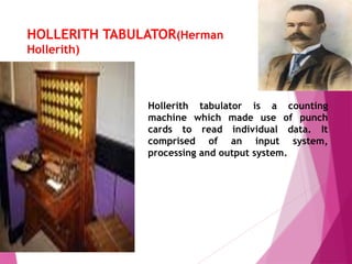 HOLLERITH TABULATOR(Herman
Hollerith)
Hollerith tabulator is a counting
machine which made use of punch
cards to read individual data. It
comprised of an input system,
processing and output system.
 
