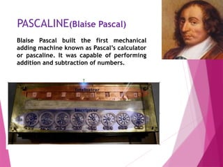 PASCALINE(Blaise Pascal)
Blaise Pascal built the first mechanical
adding machine known as Pascal’s calculator
or pascaline. It was capable of performing
addition and subtraction of numbers.
 