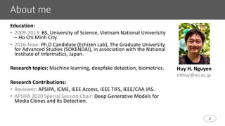 2
About me
Education:
• 2009-2013: BS, University of Science, Vietnam National Univerisity
– Ho Chi Minh City.
• 2016-Now: Ph.D Candidate (Echizen Lab), The Graduate University
for Advanced Studies (SOKENDAI), in association with the National
Institute of Informatics, Japan.
Research topics: Machine learning, deepfake detection, biometrics.
Research Contributions:
• Reviewer: APSIPA, ICME, IEEE Access, IEEE TIFS, IEEE/CAA JAS.
• APSIPA 2020 Special Session Chair: Deep Generative Models for
Media Clones and Its Detection.
Huy H. Nguyen
nhhuy@nii.ac.jp
 