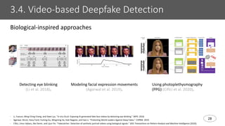 28
3.4. Video-based Deepfake Detection
- Li, Yuezun, Ming-Ching Chang, and Siwei Lyu. "In Ictu Oculi: Exposing AI generated fake face videos by detecting eye blinking." WIFS. 2018.
- Agarwal, Shruti, Hany Farid, Yuming Gu, Mingming He, Koki Nagano, and Hao Li. "Protecting World Leaders Against Deep Fakes." CVPRW. 2019.
- Ciftci, Umur Aybars, Ilke Demir, and Lijun Yin. "Fakecatcher: Detection of synthetic portrait videos using biological signals." IEEE Transactions on Pattern Analysis and Machine Intelligence (2020).
Biological-inspired approaches
Detecting eye blinking
(Li et al. 2018).
Modeling facial expression movements
(Agarwal et al. 2019).
Using photoplethysmography
(PPG) (Ciftci et al. 2020).
 