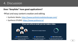 32
4. Discussion
Does ”deepfake” have good applications?
àFast and easy content creation and editing
• Synthetic Media: https://www.syntheticmedialandscape.com/
• Synthesia STUDIO: https://www.synthesia.io/
 